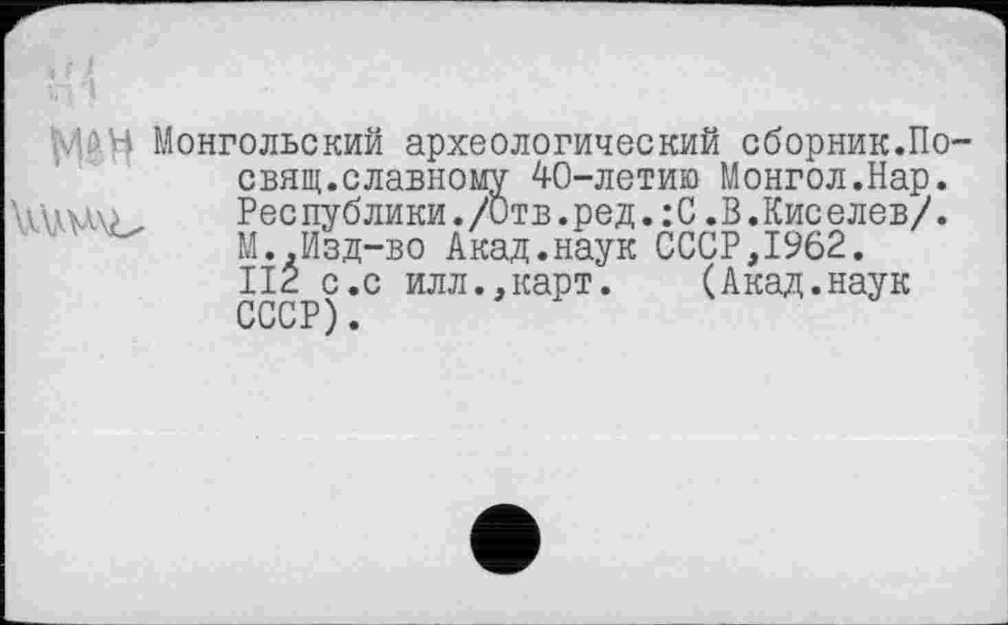 ﻿ьЛйЧ Монгольский археологический сборник.По-свящ.славному 40-летию Монгол.Нар. Республики./Отв.ред. :С .В .Киселев/. М..Изд-во Акад.наук СССР,1962. II2 с.с илл.,карт.	(Акад.наук
СССР).